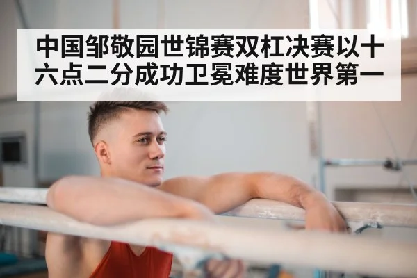 中国邹敬园世锦赛双杠决赛以十六点二分成功卫冕难度世界第一